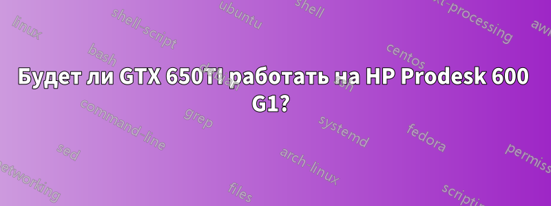 Будет ли GTX 650TI работать на HP Prodesk 600 G1? 