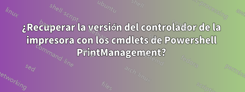 ¿Recuperar la versión del controlador de la impresora con los cmdlets de Powershell PrintManagement?