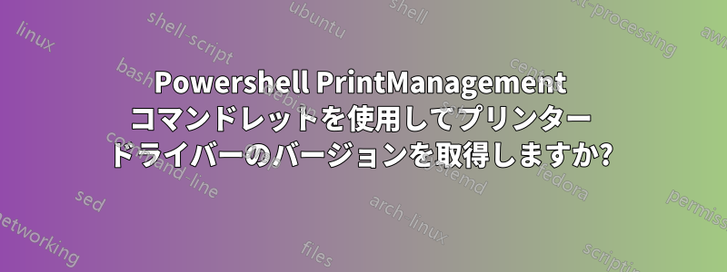 Powershell PrintManagement コマンドレットを使用してプリンター ドライバーのバージョンを取得しますか?