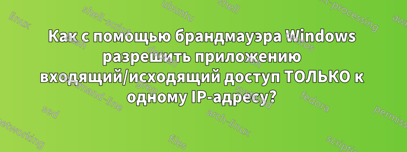 Как с помощью брандмауэра Windows разрешить приложению входящий/исходящий доступ ТОЛЬКО к одному IP-адресу?