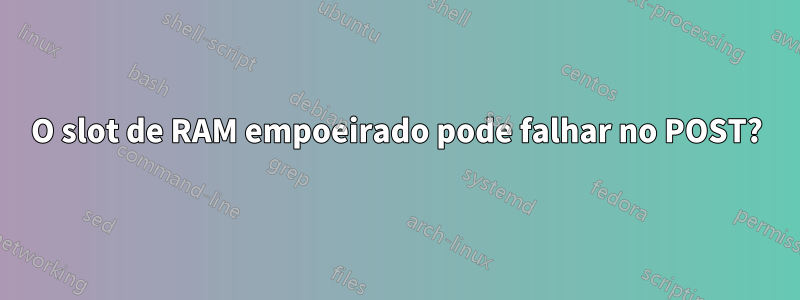 O slot de RAM empoeirado pode falhar no POST?