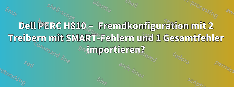 Dell PERC H810 – Fremdkonfiguration mit 2 Treibern mit SMART-Fehlern und 1 Gesamtfehler importieren?