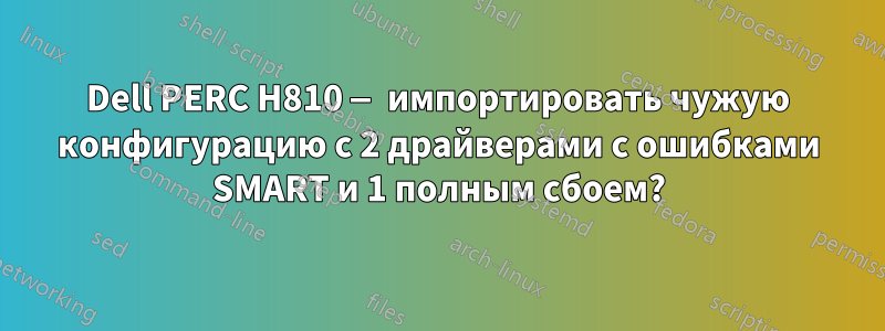 Dell PERC H810 — импортировать чужую конфигурацию с 2 драйверами с ошибками SMART и 1 полным сбоем?