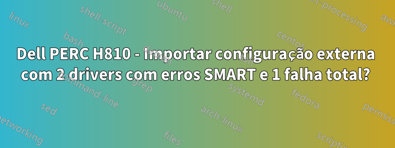 Dell PERC H810 - Importar configuração externa com 2 drivers com erros SMART e 1 falha total?