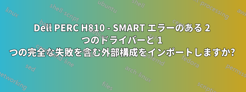 Dell PERC H810 - SMART エラーのある 2 つのドライバーと 1 つの完全な失敗を含む外部構成をインポートしますか?