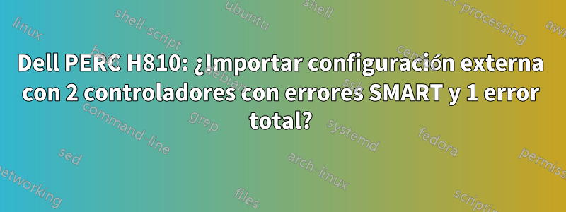 Dell PERC H810: ¿Importar configuración externa con 2 controladores con errores SMART y 1 error total?