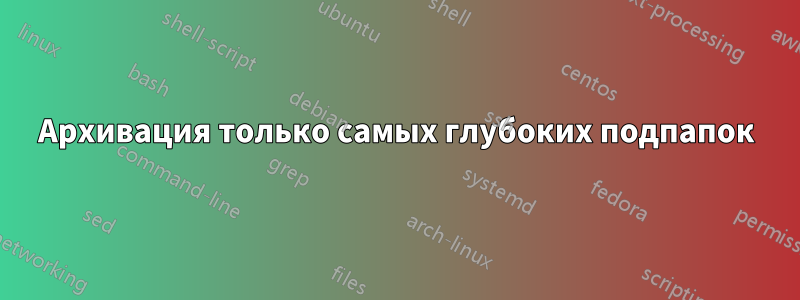 Архивация только самых глубоких подпапок