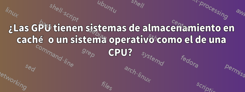 ¿Las GPU tienen sistemas de almacenamiento en caché o un sistema operativo como el de una CPU? 