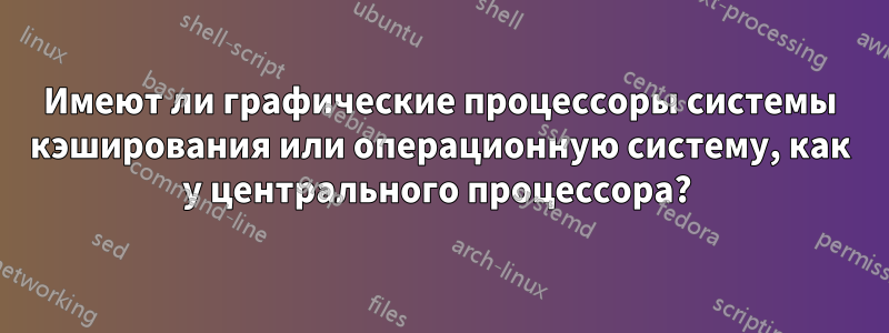 Имеют ли графические процессоры системы кэширования или операционную систему, как у центрального процессора? 