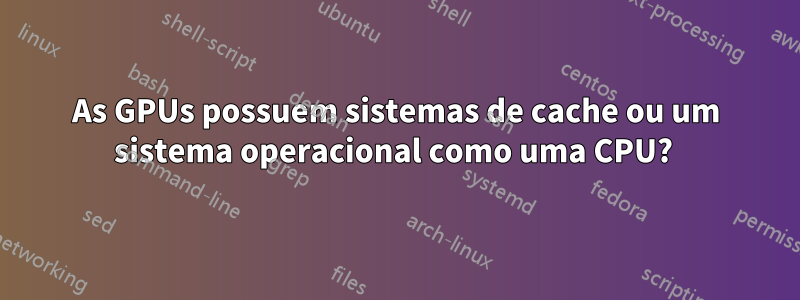 As GPUs possuem sistemas de cache ou um sistema operacional como uma CPU? 