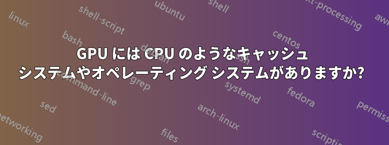 GPU には CPU のようなキャッシュ システムやオペレーティング システムがありますか? 