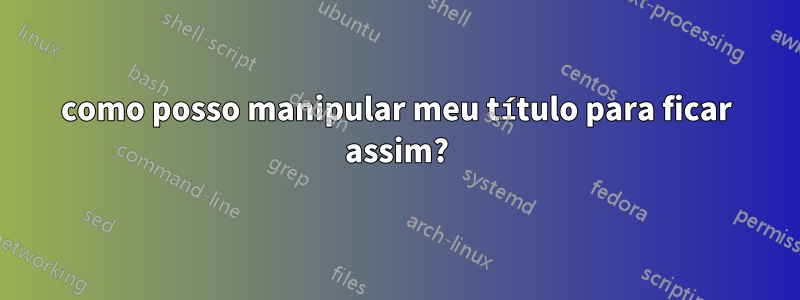 como posso manipular meu título para ficar assim?