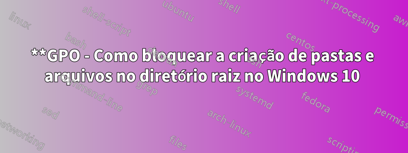 **GPO - Como bloquear a criação de pastas e arquivos no diretório raiz no Windows 10