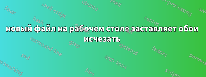 новый файл на рабочем столе заставляет обои исчезать