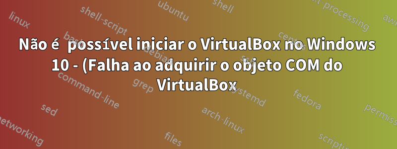 Não é possível iniciar o VirtualBox no Windows 10 - (Falha ao adquirir o objeto COM do VirtualBox)