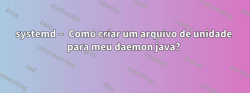 systemd – Como criar um arquivo de unidade para meu daemon java?