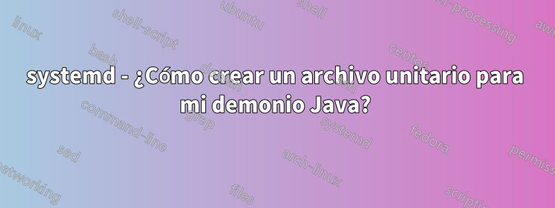 systemd - ¿Cómo crear un archivo unitario para mi demonio Java?