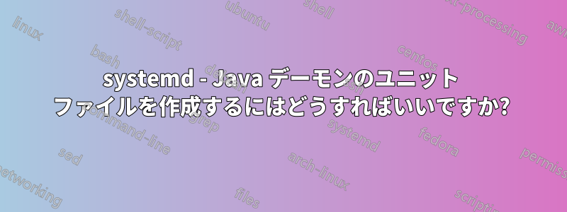 systemd - Java デーモンのユニット ファイルを作成するにはどうすればいいですか?