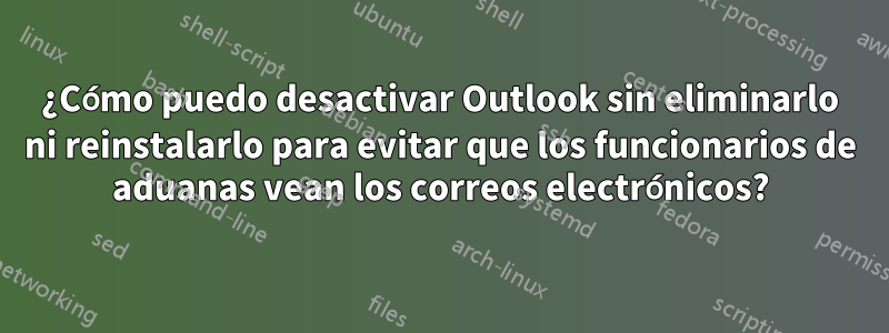 ¿Cómo puedo desactivar Outlook sin eliminarlo ni reinstalarlo para evitar que los funcionarios de aduanas vean los correos electrónicos?