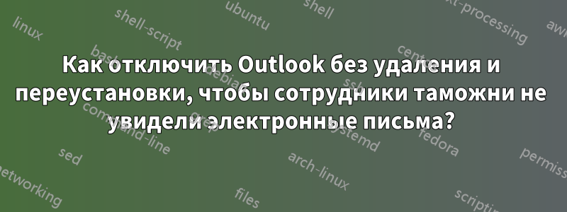 Как отключить Outlook без удаления и переустановки, чтобы сотрудники таможни не увидели электронные письма?