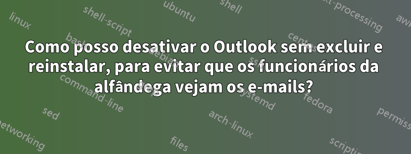 Como posso desativar o Outlook sem excluir e reinstalar, para evitar que os funcionários da alfândega vejam os e-mails?