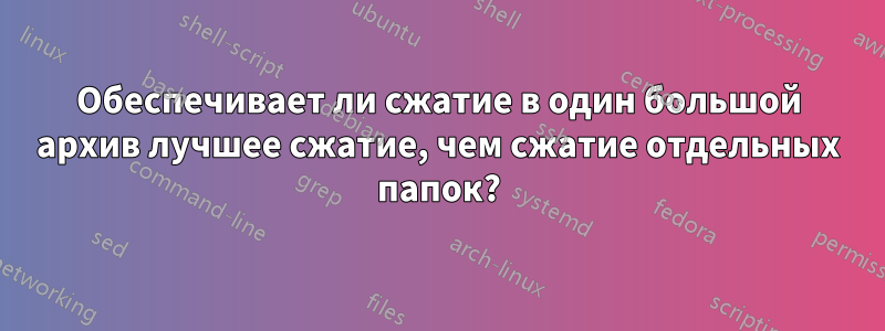 Обеспечивает ли сжатие в один большой архив лучшее сжатие, чем сжатие отдельных папок?