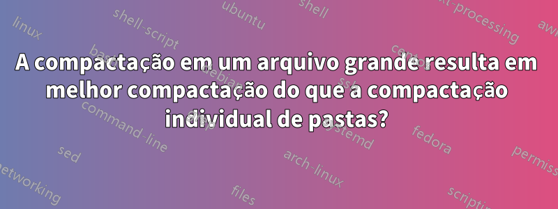 A compactação em um arquivo grande resulta em melhor compactação do que a compactação individual de pastas?