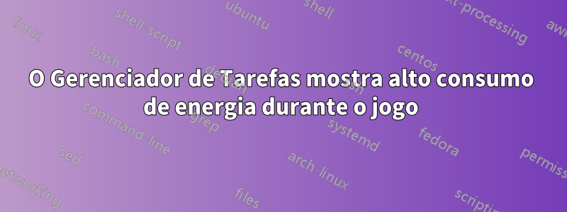 O Gerenciador de Tarefas mostra alto consumo de energia durante o jogo