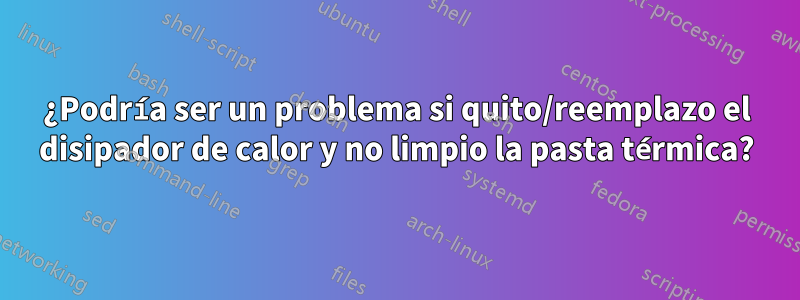 ¿Podría ser un problema si quito/reemplazo el disipador de calor y no limpio la pasta térmica?