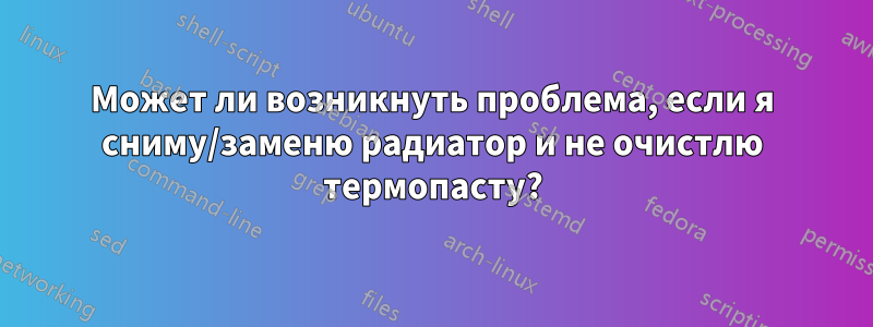 Может ли возникнуть проблема, если я сниму/заменю радиатор и не очистлю термопасту?