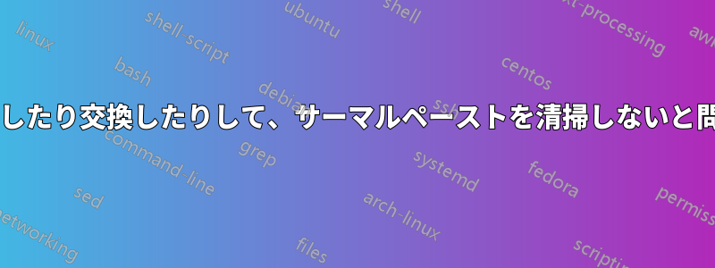 ヒートシンクを取り外したり交換したりして、サーマルペーストを清掃しないと問題になるでしょうか?