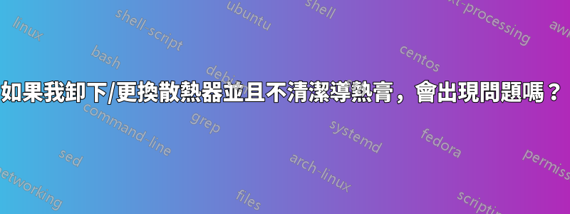 如果我卸下/更換散熱器並且不清潔導熱膏，會出現問題嗎？