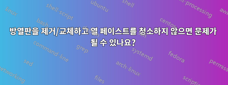 방열판을 제거/교체하고 열 페이스트를 청소하지 않으면 문제가 될 수 있나요?