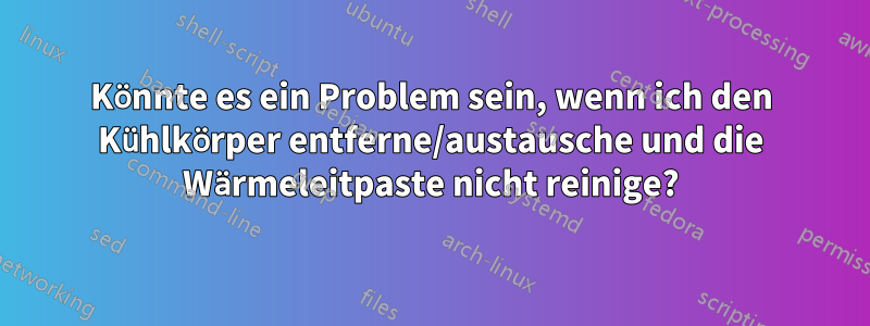 Könnte es ein Problem sein, wenn ich den Kühlkörper entferne/austausche und die Wärmeleitpaste nicht reinige?