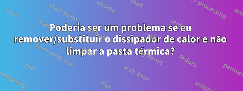 Poderia ser um problema se eu remover/substituir o dissipador de calor e não limpar a pasta térmica?