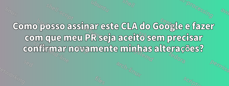 Como posso assinar este CLA do Google e fazer com que meu PR seja aceito sem precisar confirmar novamente minhas alterações?