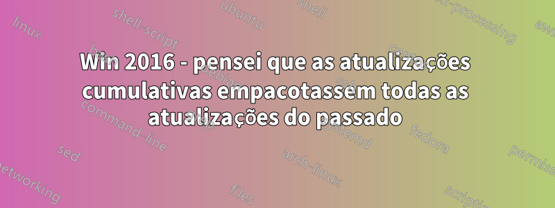 Win 2016 - pensei que as atualizações cumulativas empacotassem todas as atualizações do passado