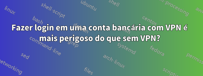 Fazer login em uma conta bancária com VPN é mais perigoso do que sem VPN? 