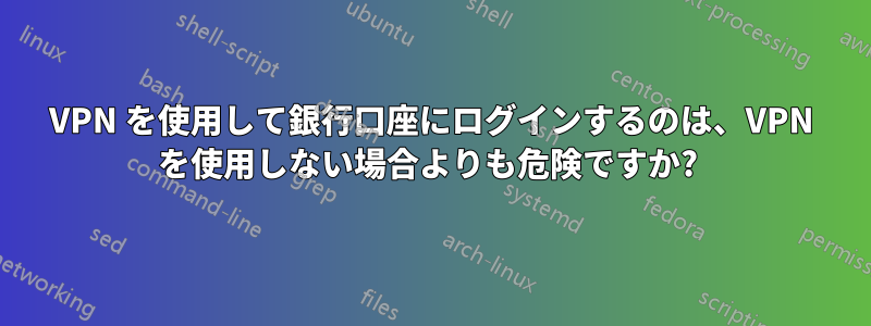 VPN を使用して銀行口座にログインするのは、VPN を使用しない場合よりも危険ですか? 