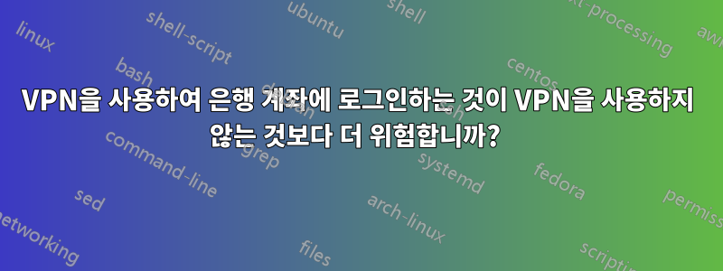 VPN을 사용하여 은행 계좌에 로그인하는 것이 VPN을 사용하지 않는 것보다 더 위험합니까? 