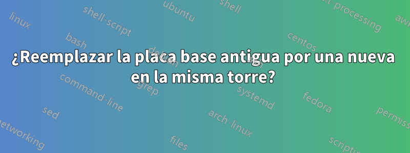 ¿Reemplazar la placa base antigua por una nueva en la misma torre?