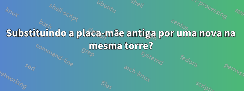 Substituindo a placa-mãe antiga por uma nova na mesma torre?