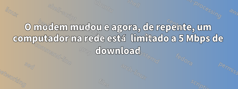 O modem mudou e agora, de repente, um computador na rede está limitado a 5 Mbps de download