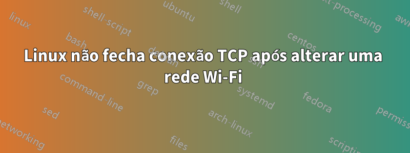 Linux não fecha conexão TCP após alterar uma rede Wi-Fi