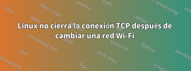 Linux no cierra la conexión TCP después de cambiar una red Wi-Fi