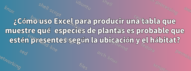 ¿Cómo uso Excel para producir una tabla que muestre qué especies de plantas es probable que estén presentes según la ubicación y el hábitat?