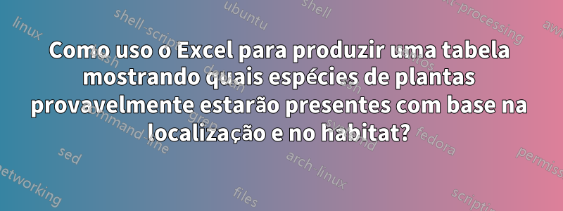 Como uso o Excel para produzir uma tabela mostrando quais espécies de plantas provavelmente estarão presentes com base na localização e no habitat?