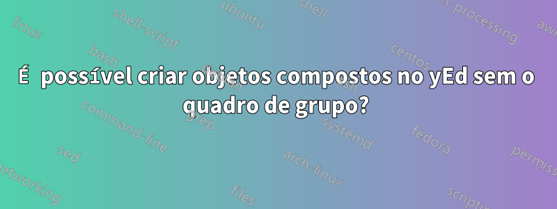 É possível criar objetos compostos no yEd sem o quadro de grupo?