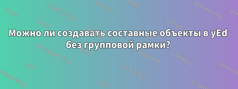 Можно ли создавать составные объекты в yEd без групповой рамки?