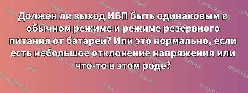 Должен ли выход ИБП быть одинаковым в обычном режиме и режиме резервного питания от батареи? Или это нормально, если есть небольшое отклонение напряжения или что-то в этом роде?